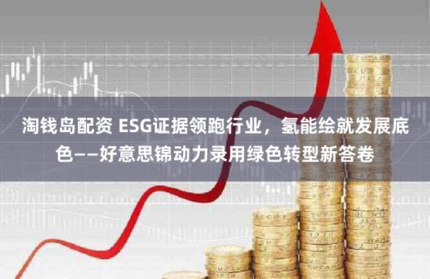 淘钱岛配资 ESG证据领跑行业，氢能绘就发展底色——好意思锦动力录用绿色转型新答卷