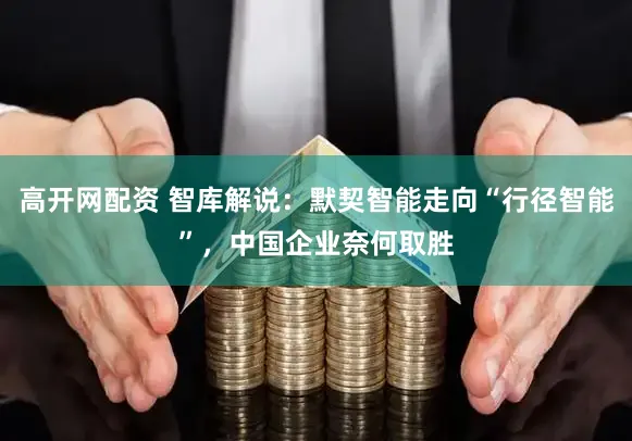 高开网配资 智库解说：默契智能走向“行径智能”，中国企业奈何取胜