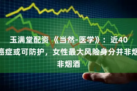 玉满堂配资 《当然-医学》：近40%癌症或可防护，女性最大风险身分并非烟酒