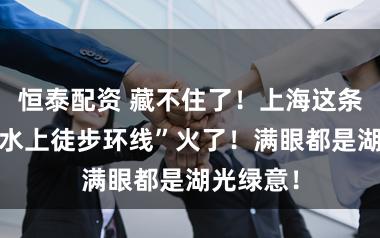 恒泰配资 藏不住了！上海这条2公里“水上徒步环线”火了！满眼都是湖光绿意！