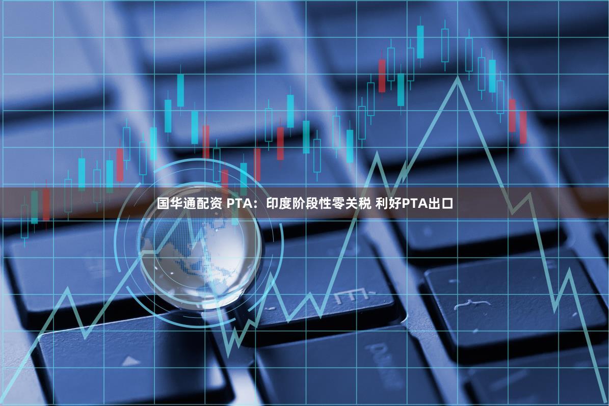 国华通配资 PTA：印度阶段性零关税 利好PTA出口