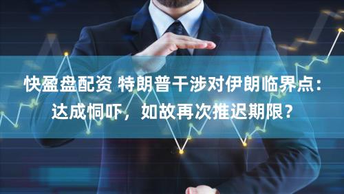 快盈盘配资 特朗普干涉对伊朗临界点:达成恫吓,如故再次推迟期限?