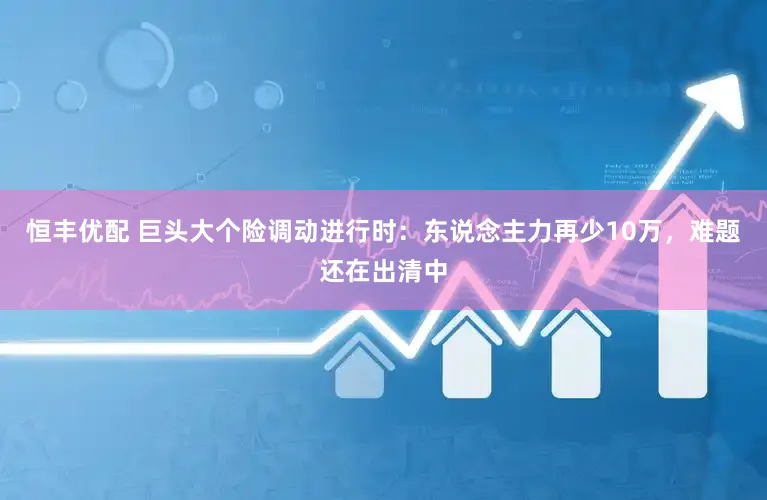 恒丰优配 巨头大个险调动进行时：东说念主力再少10万，难题还在出清中