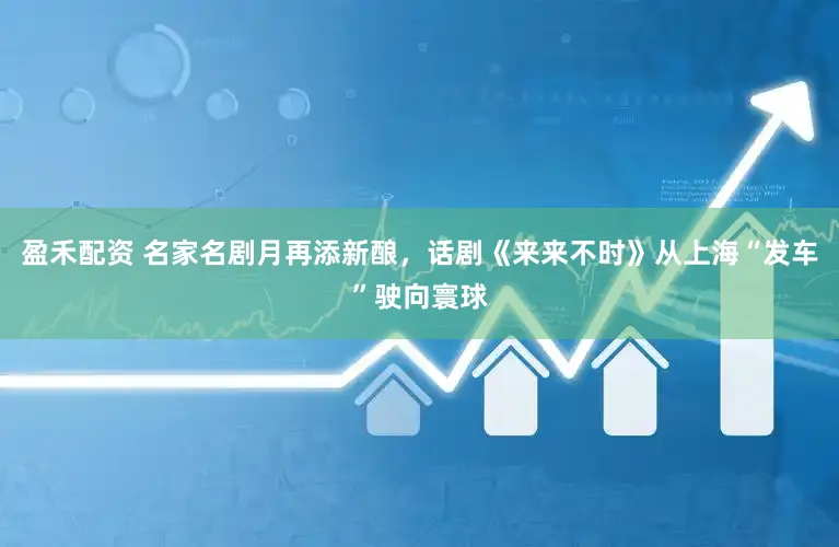 盈禾配资 名家名剧月再添新酿，话剧《来来不时》从上海“发车”驶向寰球