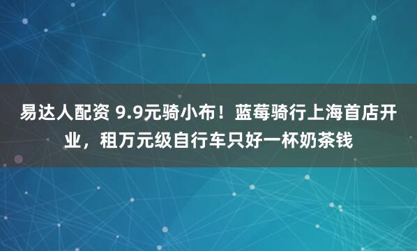 易达人配资 9.9元骑小布！蓝莓骑行上海首店开业，租万元级自行车只好一杯奶茶钱