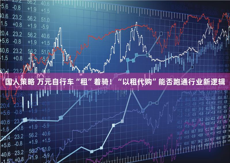 国人策略 万元自行车“租”着骑！“以租代购”能否跑通行业新逻辑