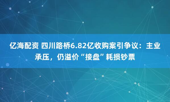 亿海配资 四川路桥6.82亿收购案引争议：主业承压，仍溢价“接盘”耗损钞票