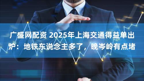 广盛网配资 2025年上海交通得益单出炉：地铁东说念主多了，晚岑岭有点堵