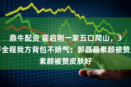 鼎牛配资 霍启刚一家五口爬山，3个孩子全程我方背包不娇气；郭晶晶素颜被赞皮肤好