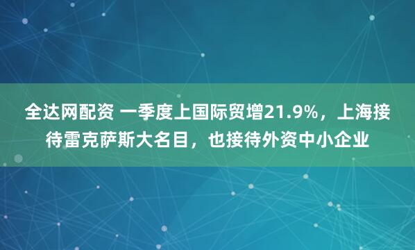 全达网配资 一季度上国际贸增21.9%，上海接待雷克萨斯大名目，也接待外资中小企业