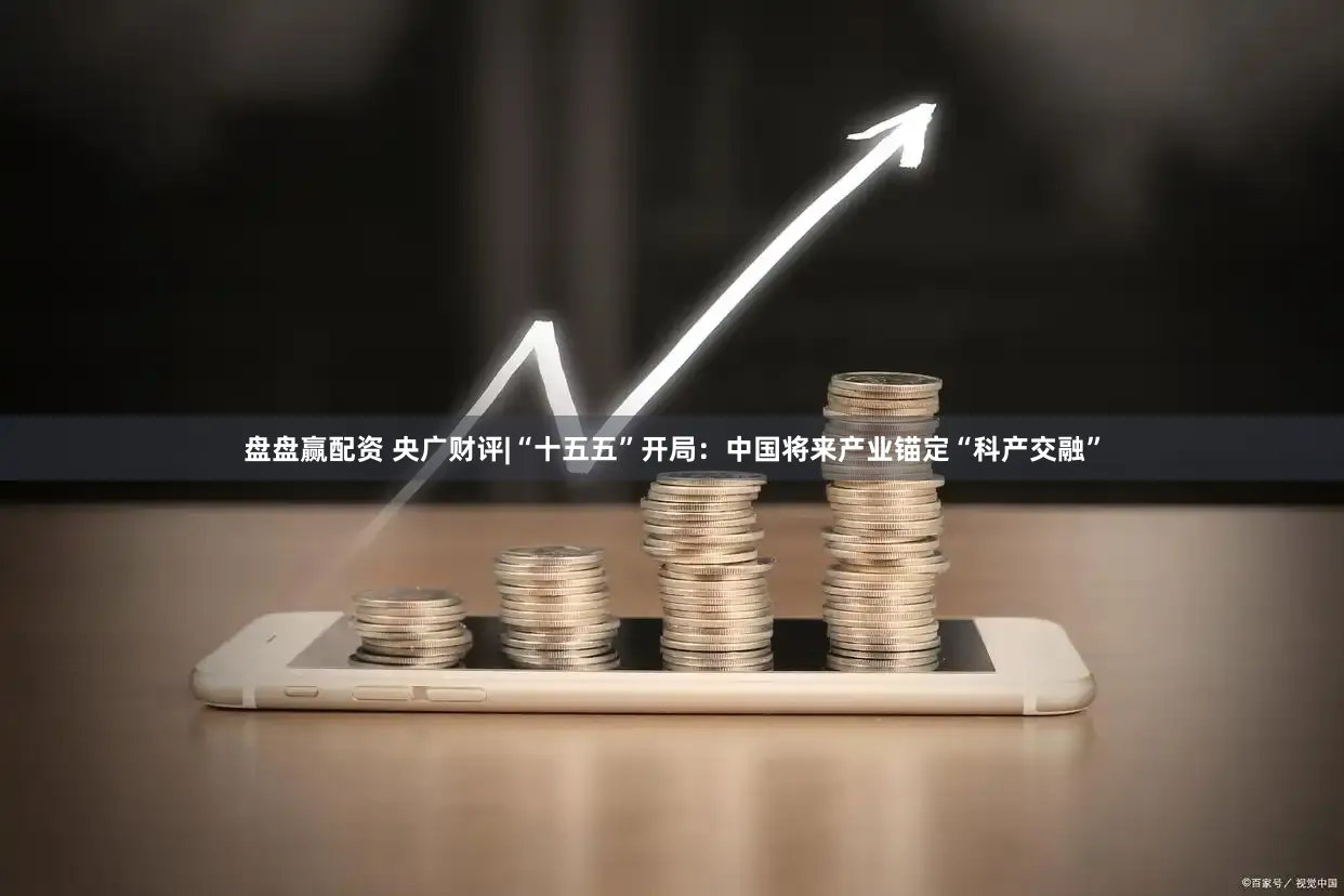 盘盘赢配资 央广财评|“十五五”开局:中国将来产业锚定“科产交融”
