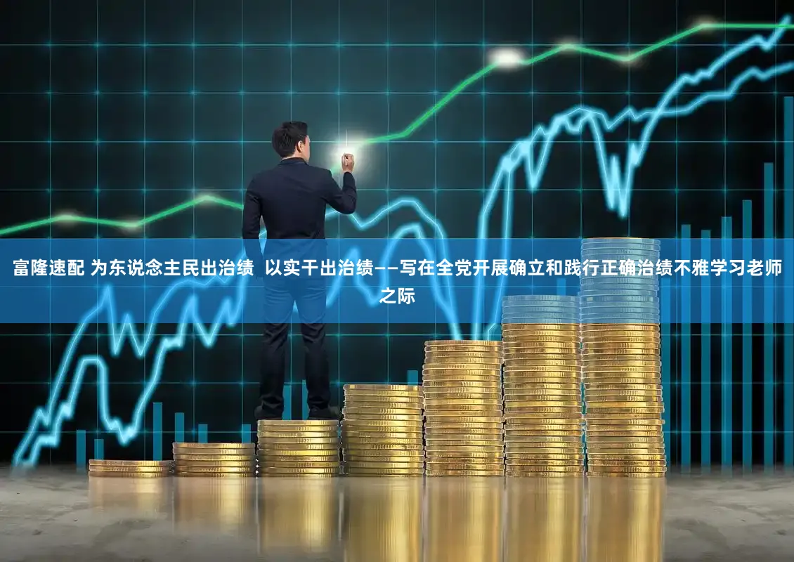 富隆速配 为东说念主民出治绩  以实干出治绩——写在全党开展确立和践行正确治绩不雅学习老师之际