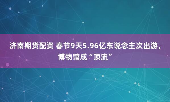 济南期货配资 春节9天5.96亿东说念主次出游，博物馆成“顶流”
