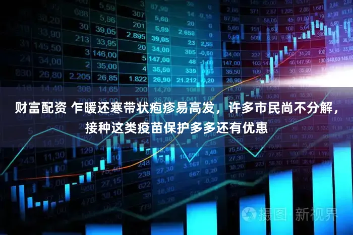 财富配资 乍暖还寒带状疱疹易高发,许多市民尚不分解,接种这类疫苗保护多多还有优惠