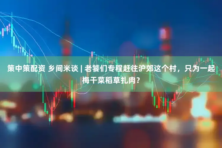 策中策配资 乡间米谈 | 老饕们专程赶往沪郊这个村，只为一起梅干菜稻草扎肉？