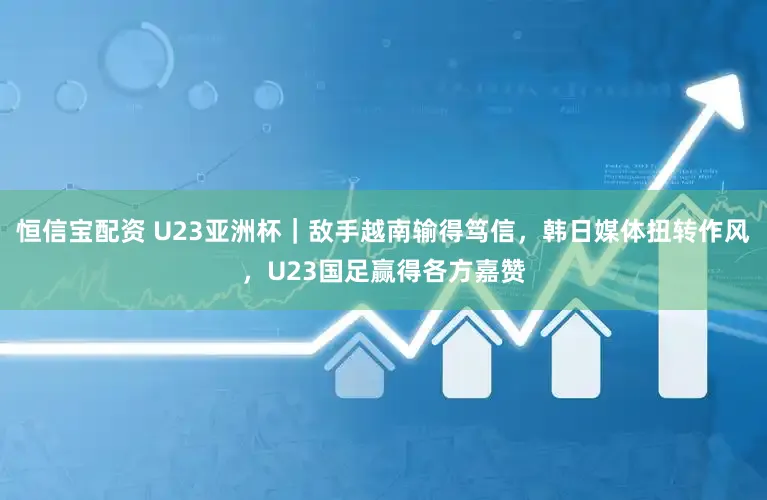 恒信宝配资 U23亚洲杯|敌手越南输得笃信,韩日媒体扭转作风,U23国足赢得各方嘉赞