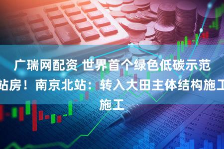 广瑞网配资 世界首个绿色低碳示范站房!南京北站:转入大田主体结构施工