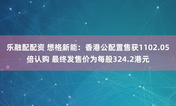 乐融配配资 想格新能：香港公配置售获1102.05倍认购 最终发售价为每股324.2港元