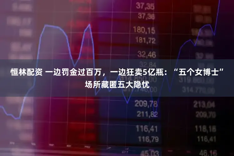 恒林配资 一边罚金过百万，一边狂卖5亿瓶：“五个女博士”场所藏匿五大隐忧