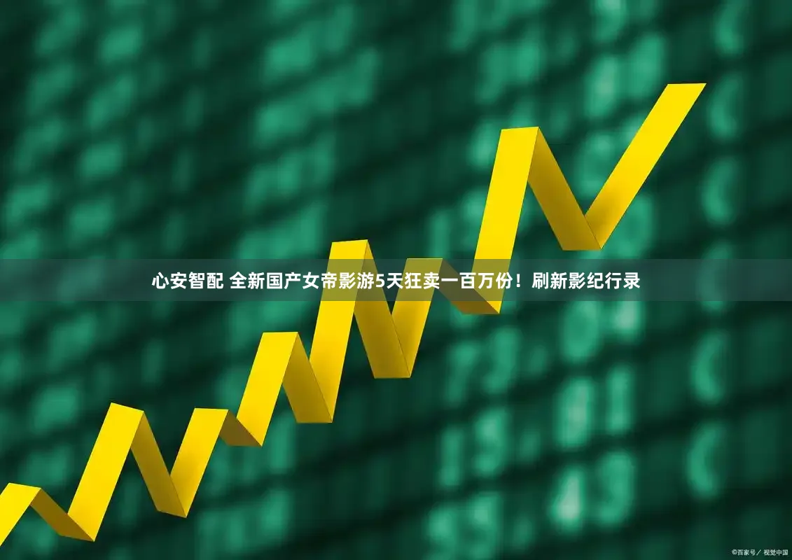心安智配 全新国产女帝影游5天狂卖一百万份！刷新影纪行录