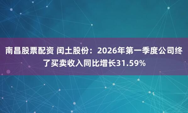 南昌股票配资 闰土股份：2026年第一季度公司终了买卖收入同比增长31.59%